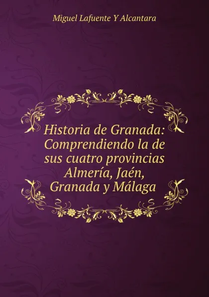 Обложка книги Historia de Granada: Comprendiendo la de sus cuatro provincias Almeria, Jaen, Granada y Malaga ., Miguel Lafuente Y Alcantara