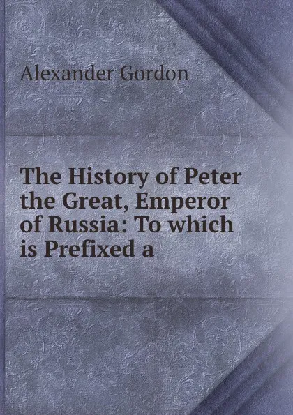 Обложка книги The History of Peter the Great, Emperor of Russia: To which is Prefixed a ., Alexander Gordon