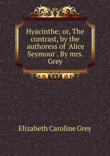 Обложка книги Hyacinthe; or, The contrast, by the authoress of .Alice Seymour.. By mrs. Grey, Elizabeth Caroline Grey