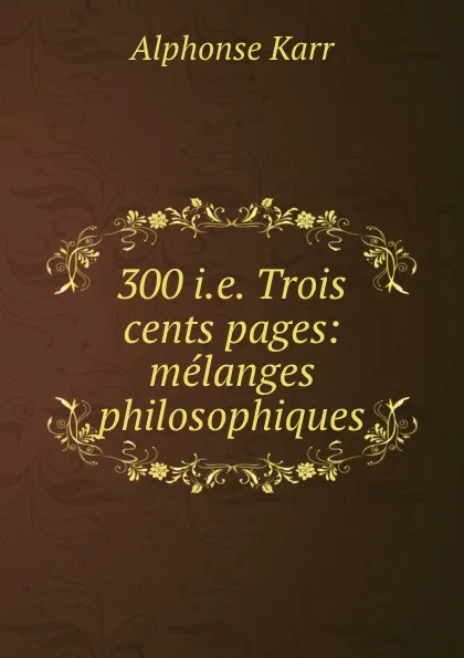 Обложка книги 300 i.e. Trois cents pages: melanges philosophiques, Alphonse Karr