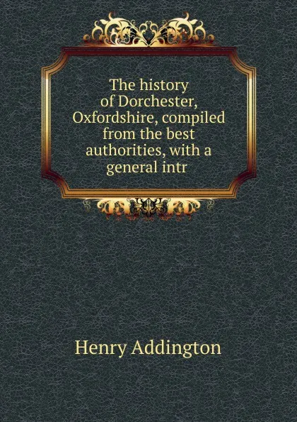 Обложка книги The history of Dorchester, Oxfordshire, compiled from the best authorities, with a general intr ., Henry Addington