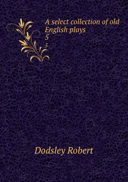 Обложка книги A select collection of old English plays. 5, Dodsley Robert