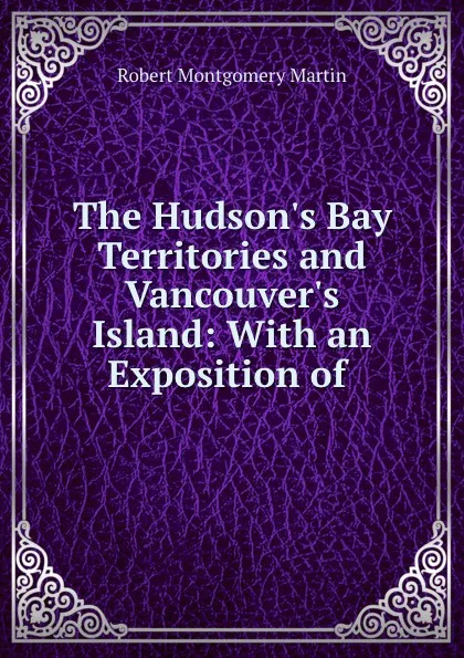 Обложка книги The Hudson.s Bay Territories and Vancouver.s Island: With an Exposition of ., Robert Montgomery Martin