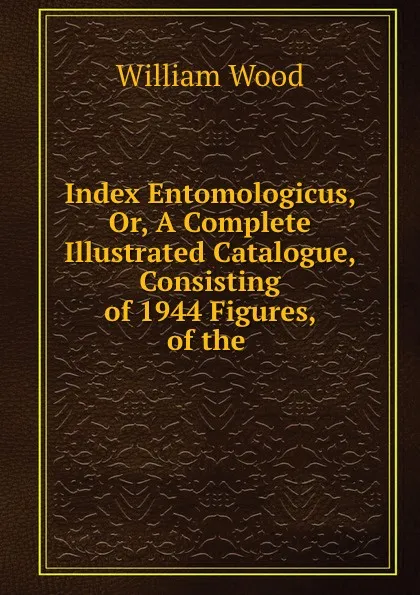 Обложка книги Index Entomologicus, Or, A Complete Illustrated Catalogue, Consisting of 1944 Figures, of the ., William Wood