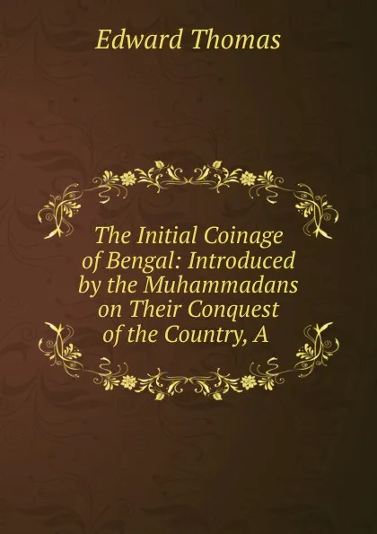 Обложка книги The Initial Coinage of Bengal: Introduced by the Muhammadans on Their Conquest of the Country, A ., Edward Thomas