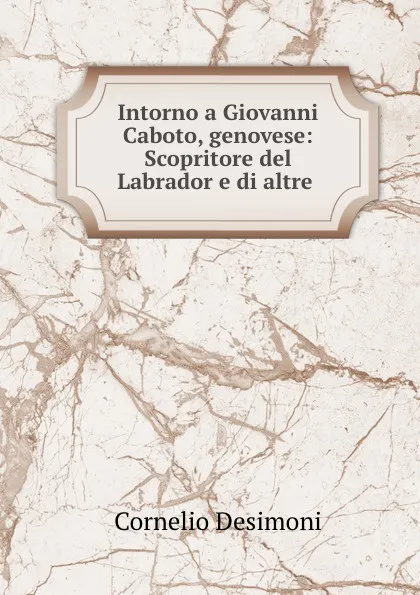 Обложка книги Intorno a Giovanni Caboto, genovese: Scopritore del Labrador e di altre ., Cornelio Desimoni