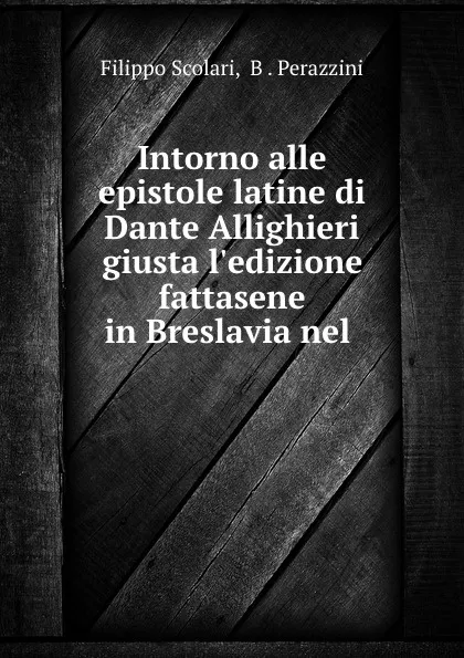 Обложка книги Intorno alle epistole latine di Dante Allighieri giusta l.edizione fattasene in Breslavia nel ., Filippo Scolari