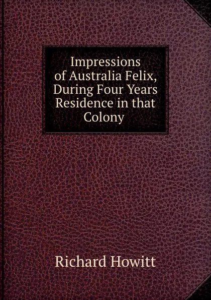 Обложка книги Impressions of Australia Felix, During Four Years Residence in that Colony ., Richard Howitt