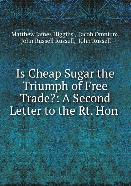 Обложка книги Is Cheap Sugar the Triumph of Free Trade.: A Second Letter to the Rt. Hon ., Matthew James Higgins