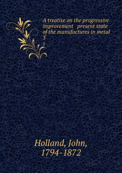 Обложка книги A treatise on the progressive improvement . present state of the manufactures in metal. 3, John Holland