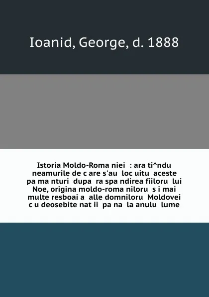 Обложка книги Istoria Moldo-Romaniei : aratindu neamurile de care s.au locuitu aceste pamanturi dupa raspandirea fiiloru lui Noe, origina moldo-romaniloru si mai multe resboaia alle domniloru Moldovei cu deosebite natii pana la anulu lume, George Ioanid