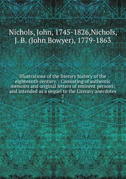 Обложка книги Illustrations of the literary history of the eighteenth century. : Consisting of authentic memoirs and original letters of eminent persons; and intended as a sequel to the Literary anecdotes. 7, John Nichols