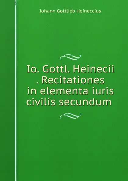 Обложка книги Io. Gottl. Heinecii . Recitationes in elementa iuris civilis secundum ., Johann Gottlieb Heineccius