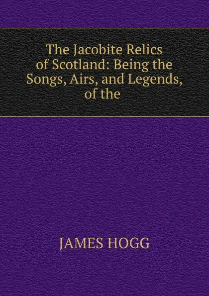 Обложка книги The Jacobite Relics of Scotland: Being the Songs, Airs, and Legends, of the ., James Hogg