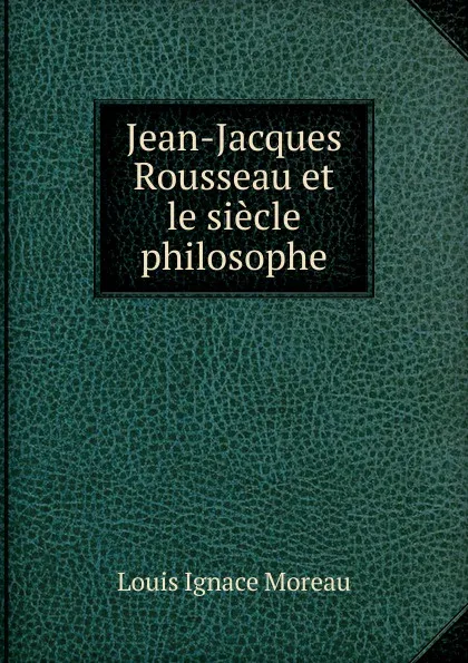 Обложка книги Jean-Jacques Rousseau et le siecle philosophe, Louis Ignace Moreau