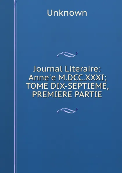 Обложка книги Journal Literaire: Anne.e M.DCC.XXXI; TOME DIX-SEPTIEME, PREMIERE PARTIE., Unknown