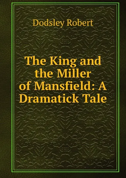 Обложка книги The King and the Miller of Mansfield: A Dramatick Tale, Dodsley Robert