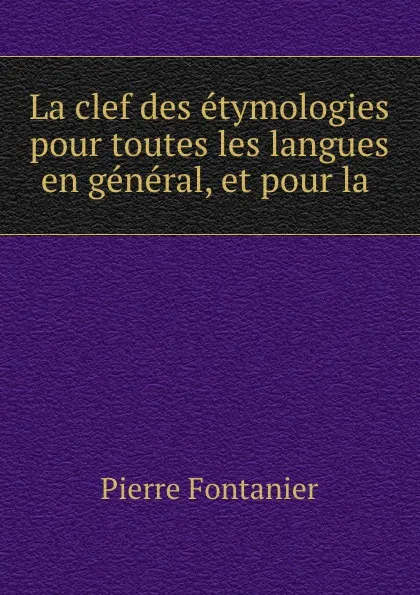 Обложка книги La clef des etymologies pour toutes les langues en general, et pour la ., Pierre Fontanier