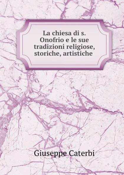 Обложка книги La chiesa di s. Onofrio e le sue tradizioni religiose, storiche, artistiche ., Giuseppe Caterbi