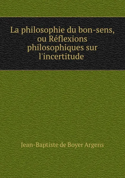 Обложка книги La philosophie du bon-sens, ou Reflexions philosophiques sur l.incertitude ., Jean-Baptiste de Boyer Argens