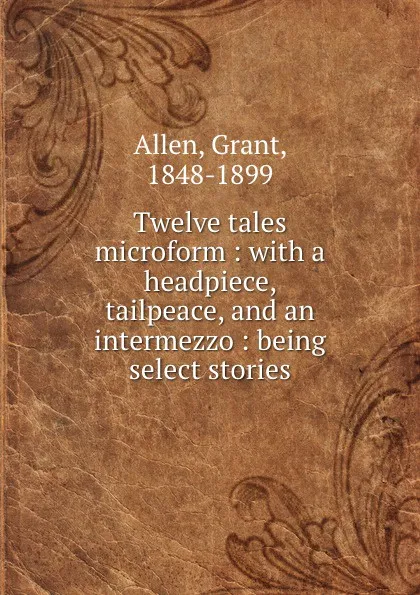 Обложка книги Twelve tales microform : with a headpiece, tailpeace, and an intermezzo : being select stories, Grant Allen