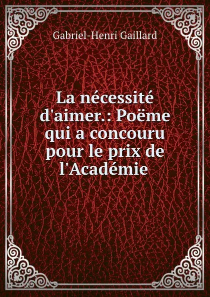 Обложка книги La necessite d.aimer.: Poeme qui a concouru pour le prix de l.Academie ., Gabriel-Henri Gaillard