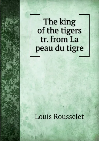 Обложка книги The king of the tigers tr. from La peau du tigre., Louis Rousselet