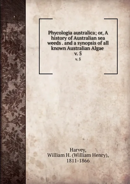 Обложка книги Phycologia australica; or, A history of Australian sea weeds . and a synopsis of all known Australian Algae . v. 5, William Henry Harvey