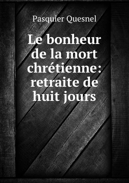 Обложка книги Le bonheur de la mort chretienne: retraite de huit jours., Pasquier Quesnel