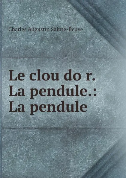 Обложка книги Le clou dor. La pendule.: La pendule, Sainte-Beuve Charles Augustin