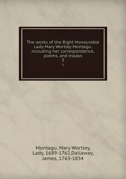 Обложка книги The works of the Right Honourable Lady Mary Wortley Montagu, including her correspondence, poems, and essays. 5, Mary Wortley Montagu