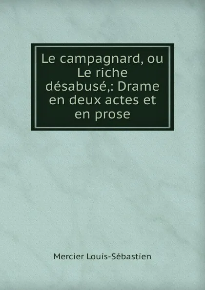 Обложка книги Le campagnard, ou Le riche desabuse,: Drame en deux actes et en prose, Mercier Louis-Sébastien