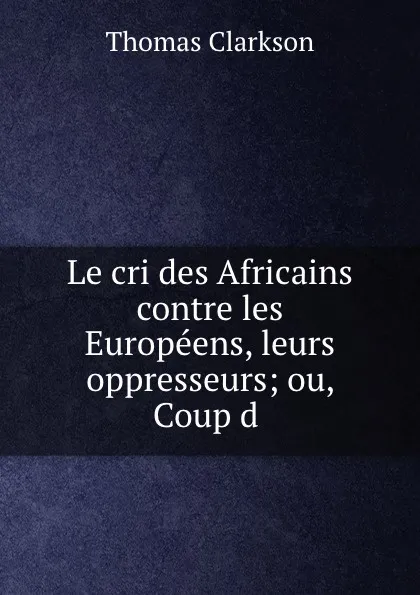 Обложка книги Le cri des Africains contre les Europeens, leurs oppresseurs; ou, Coup d ., Thomas Clarkson