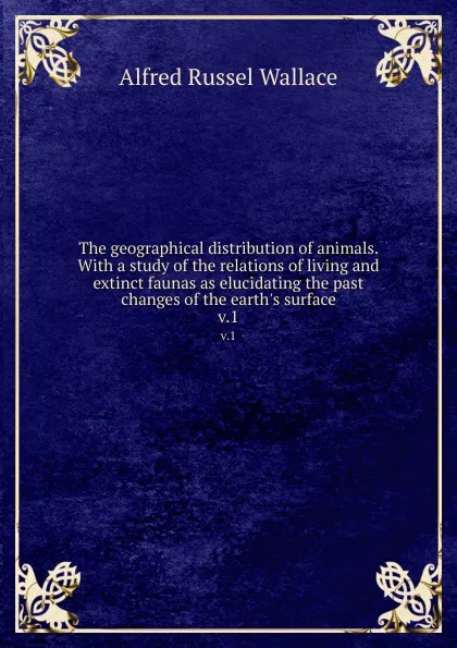 Обложка книги The geographical distribution of animals. With a study of the relations of living and extinct faunas as elucidating the past changes of the earth.s surface. v.1, Alfred Russel Wallace