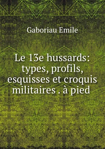 Обложка книги Le 13e hussards: types, profils, esquisses et croquis militaires . a pied ., Gaboriau Emile