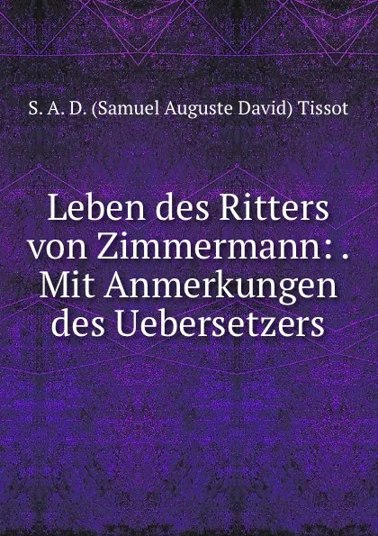 Обложка книги Leben des Ritters von Zimmermann: . Mit Anmerkungen des Uebersetzers, S.A. D. Samuel Auguste David Tissot