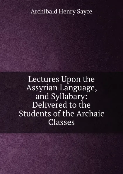 Обложка книги Lectures Upon the Assyrian Language, and Syllabary: Delivered to the Students of the Archaic Classes, Archibald Henry Sayce