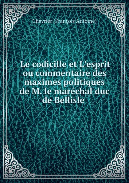 Обложка книги Le codicille et L.esprit ou commentaire des maximes politiques de M. le marechal duc de Bellisle ., Chevrier François Antoine