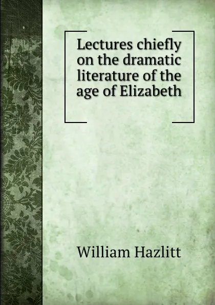 Обложка книги Lectures chiefly on the dramatic literature of the age of Elizabeth ., William Hazlitt
