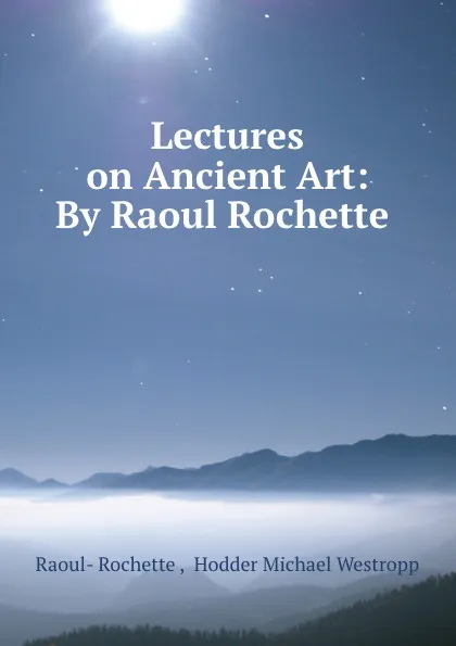 Обложка книги Lectures on Ancient Art: By Raoul Rochette ., Raoul-Rochette