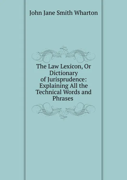 Обложка книги The Law Lexicon, Or Dictionary of Jurisprudence: Explaining All the Technical Words and Phrases ., John Jane Smith Wharton