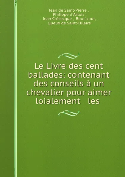 Обложка книги Le Livre des cent ballades: contenant des conseils a un chevalier pour aimer loialement . les ., Jean de Saint-Pierre