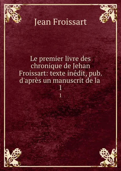 Обложка книги Le premier livre des chronique de Jehan Froissart: texte inedit, pub. d.apres un manuscrit de la . 1, Froissart Jean