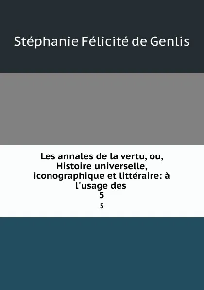 Обложка книги Les annales de la vertu, ou, Histoire universelle, iconographique et litteraire: a l.usage des . 5, Stéphanie Félicité de Genlis