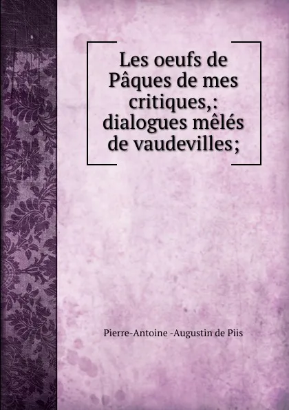 Обложка книги Les oeufs de Paques de mes critiques,: dialogues meles de vaudevilles;, Pierre-Antoine Augustin de Piis