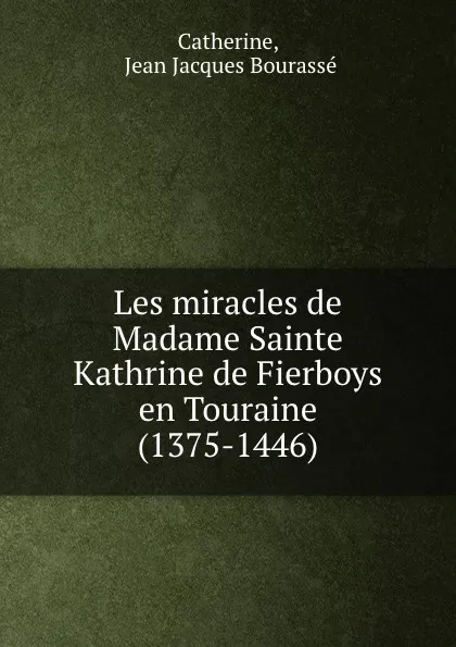 Обложка книги Les miracles de Madame Sainte Kathrine de Fierboys en Touraine (1375-1446), Jean Jacques Bourassé Catherine