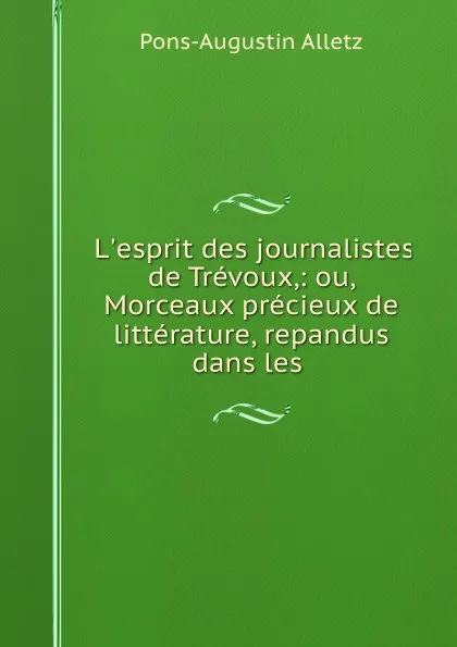 Обложка книги L.esprit des journalistes de Trevoux,: ou, Morceaux precieux de litterature, repandus dans les ., Pons-Augustin Alletz