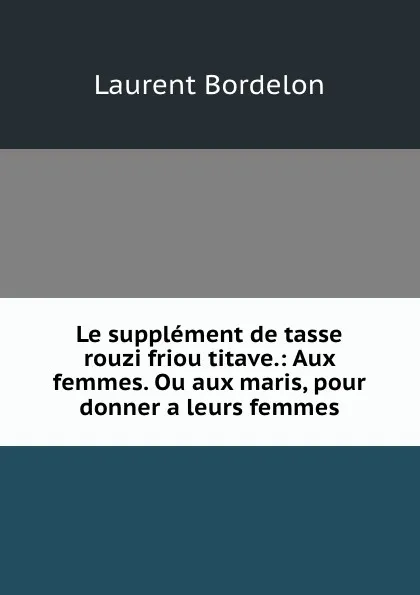 Обложка книги Le supplement de tasse rouzi friou titave.: Aux femmes. Ou aux maris, pour donner a leurs femmes, Laurent Bordelon