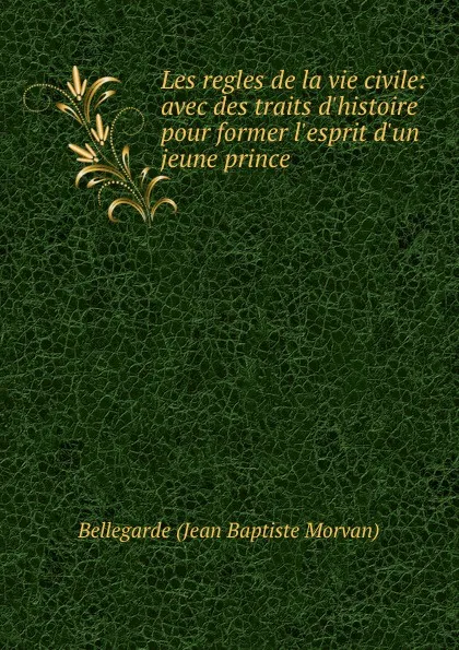 Обложка книги Les regles de la vie civile: avec des traits d.histoire pour former l.esprit d.un jeune prince, Bellegarde Jean Baptiste Morvan