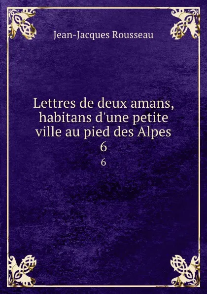 Обложка книги Lettres de deux amans, habitans d.une petite ville au pied des Alpes. 6, Жан-Жак Руссо
